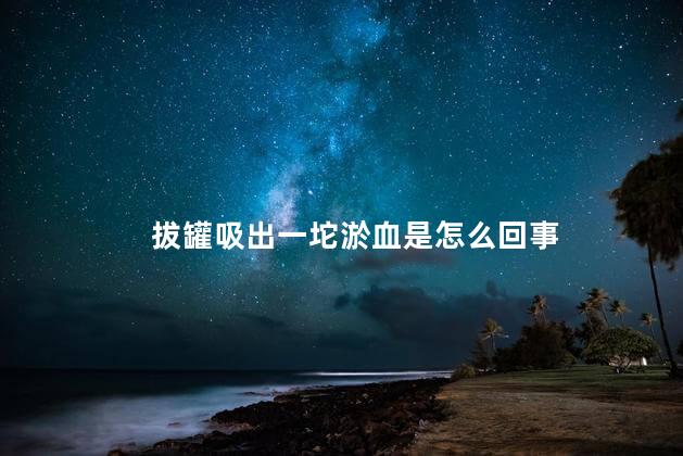 拔罐吸出一坨淤血是怎么回事