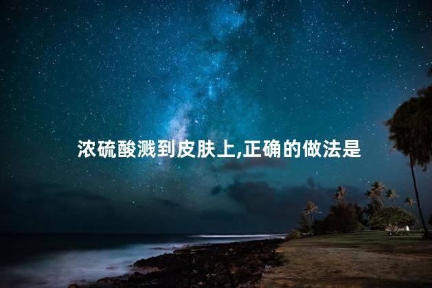 浓硫酸溅到皮肤上,正确的做法是