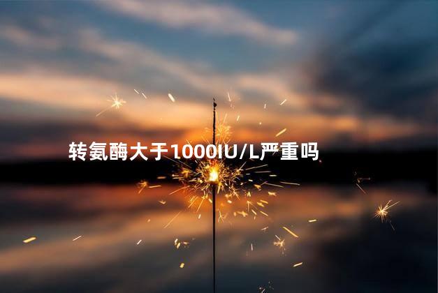 转氨酶大于1000IU/L严重吗